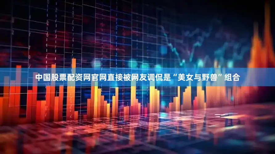 中国股票配资网官网直接被网友调侃是“美女与野兽”组合