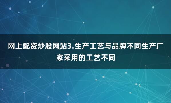 网上配资炒股网站3.生产工艺与品牌不同生产厂家采用的工艺不同