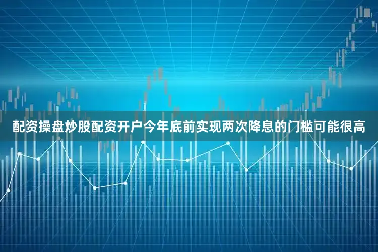 配资操盘炒股配资开户今年底前实现两次降息的门槛可能很高