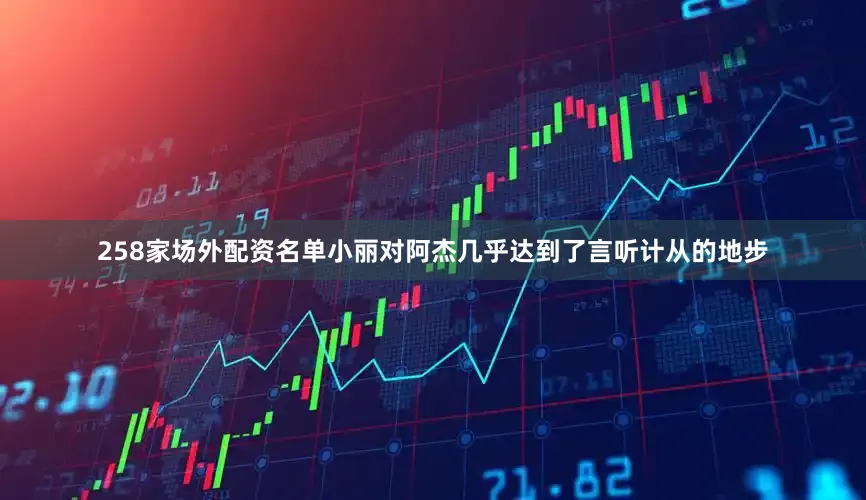258家场外配资名单小丽对阿杰几乎达到了言听计从的地步