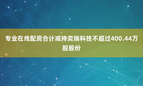 专业在线配资合计减持奕瑞科技不超过400.44万股股份
